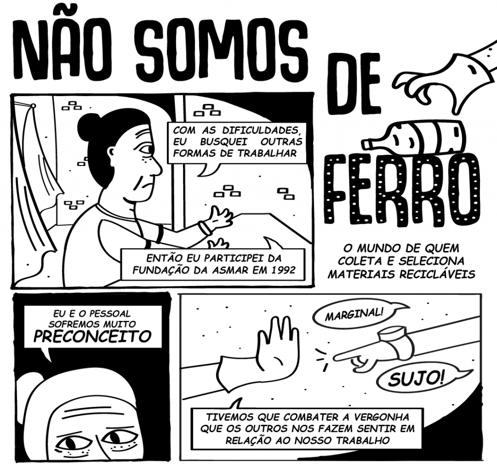 Entre o 5º e o 10º, ambientados na associação e na rua, a HQ trata da realidade da reciclagem. O aperto fez Margarete procurar outras formas de sustento. Não demorou muito para que ela se aproximasse de outras pessoas que, como ela, viam na reciclagem uma maneira de garantir o pão de cada dia. Dois anos depois, em 1992, estava entre os fundadores da Associação dos Selecionadores de Materiais Recicláveis de Santa Maria, a Asmar. Mas o início não foi nada simples. O preconceito era pesado e constante. O trabalho, que já era árduo, vinha carregado de humilhações. “Tivemos que combater a vergonha que os outros nos fazem sentir em relação ao nosso trabalho”, conta Margarete, que hoje é coordenadora da Asmar. Foi preciso força para continuar e resistir.