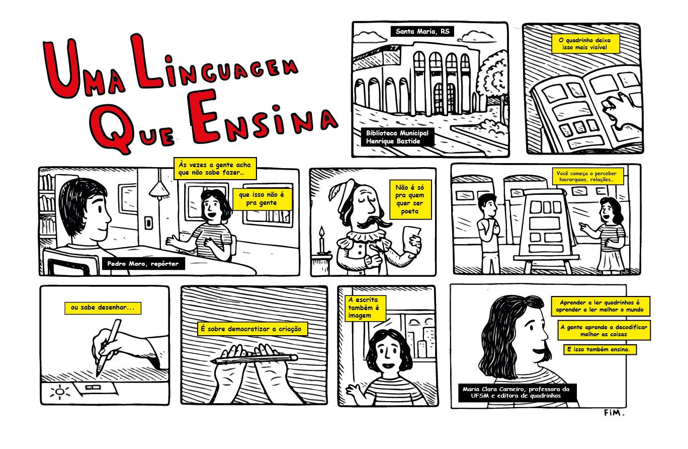 Imagem em preto com falas em preto destacadas com fundo amarelo de uma história em quadrinhos com nove quadros. Antes dos quadros, o seguinte título em vermelho: “Uma linguagem que ensina”. No primeiro, a imagem da biblioteca pública da cidade. No segundo, repórter e professora em uma sala. A professora fala “Às vezes a gente acha que não sabe, que isso não é para a gente”. No terceiro, a professora aparece trajada como Shakespeare e diz “Não é só para quem quer ser poeta. No quarto, com uma folha com um sol desenhado, ela continua “não é só para quem sabe desenhar”. No quinto, segura um lápis e acrescenta “é sobre democratizar a criação”. No sexto, ela aparece em primeiro plano e diz “a escrita também é imagem”. No sétimo, com a mão em um gibi, comenta “o quadrinho isso mais visível”. No oitavo, repórter e professora estão à frente da biblioteca com um cavalete montado com quadrinhos, e ela diz “você começa a perceber hierarquias e relações”. No novo e último quadrinho, a professora Maria Clara conclui: “a gente aprende a decodificar melhor as coisas. E isso também ensina”.
