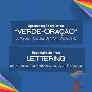 Card de fundo azul escuro, nas pontas de suas bordas superior direita e inferior à esquerda possui linhas coloridas, nas cores da bandeira LGBTQIA+. Centralizado em cima, possui um retângulo em azul mais escuro e a frase “Apresentação Artística: “Verde-Oração” de Valedemir Oliveira (UEA/AM), CAL e CEFD”. Abaixo, há o mesmo retângulo e a frase “EXposição de Arte: Lettering, por Ketlin LArissa Priebe, graduanda em Pedagogia”. Abaixo há uma ilustração de uma mão segurando a bandeira LGBTQIA+.