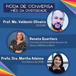 Card de fundo azul escuro, nas pontas de suas bordas superior direita e inferior à esquerda possui linhas coloridas, nas cores da bandeira LGBTQIA+. Centralizado em cima, possui um retângulo em azul mais escuro e a frase “Roda de Conversa- Mês da Diversidade”. Abaixo, possui o nome do “Professor Mestre Valdemir Oliveira (UEA/AM)” e sua foto, Valdemir é branco, possui barba e cavanhaque pretos e faz cara de sério. Abaixo, há a foto e informações de “Renata Quartiero” da “Comissão de Diversidade Sexual e de Gênero OAB/Santa Maria”, Renata é branca, de cabelos loiros e lisos até o ombro e sorri para a foto, com os braços cruzados em sua frente, usa uma blusa de bolinhas pretas. Ainda, há a foto e informações da “Professora Doutora Martha Adaime- Vice Reitora da UFSM”, Martha é branca, de cabelos escuros e lisos e sorri para a foto. Está usando uma blusa preta com gola branca.