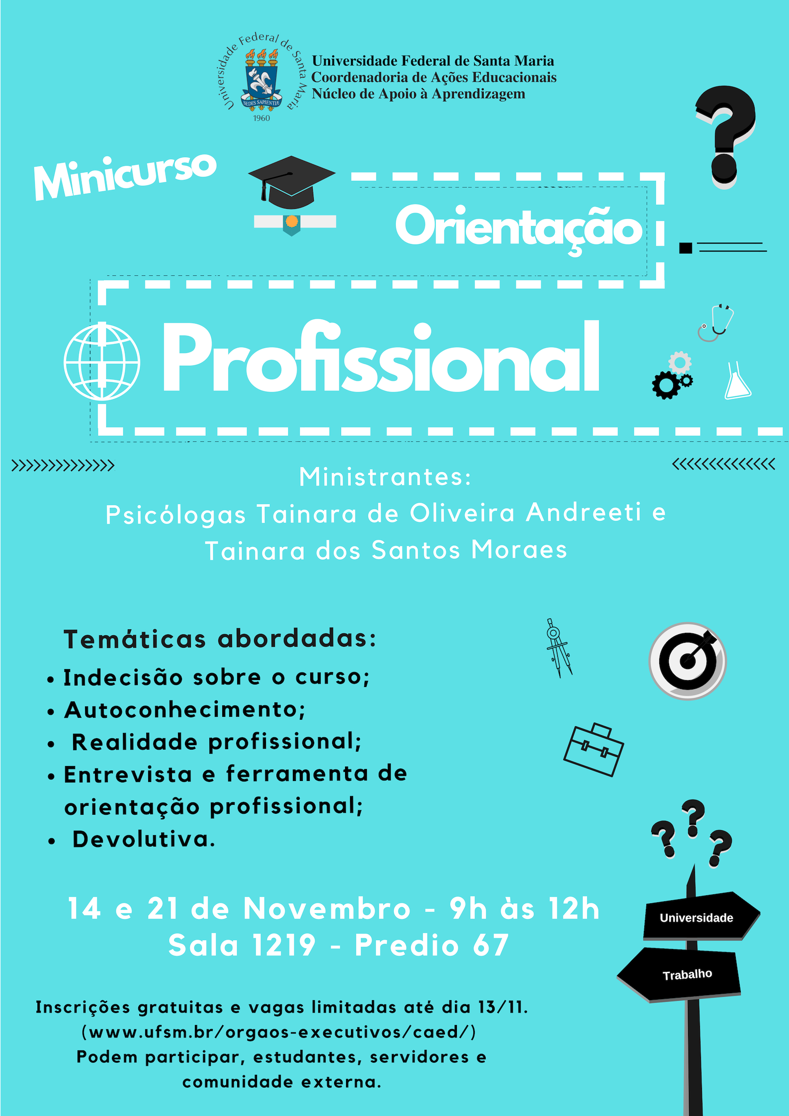 O Núcleo de Apoio à Aprendizagem da Coordenadoria de Ações Educacionais divulga a abertura das inscrições para o minicurso “Orientação Profissional”. O evento, que será ministrado pelas Psicólogas Tainara Moraes e Tainara Oliveira Andreeti, acontecerá em dois dias, iniciando no dia 14 de novembro, com continuidade no dia 21 de novembro de 2018. Horário: 9h às 12h. Local: Sala 1219 do prédio 67 da UFSM. Podem participar: Estudantes, servidores da UFSM e comunidade externa. Inscrições gratuitas até 13/11/2018.