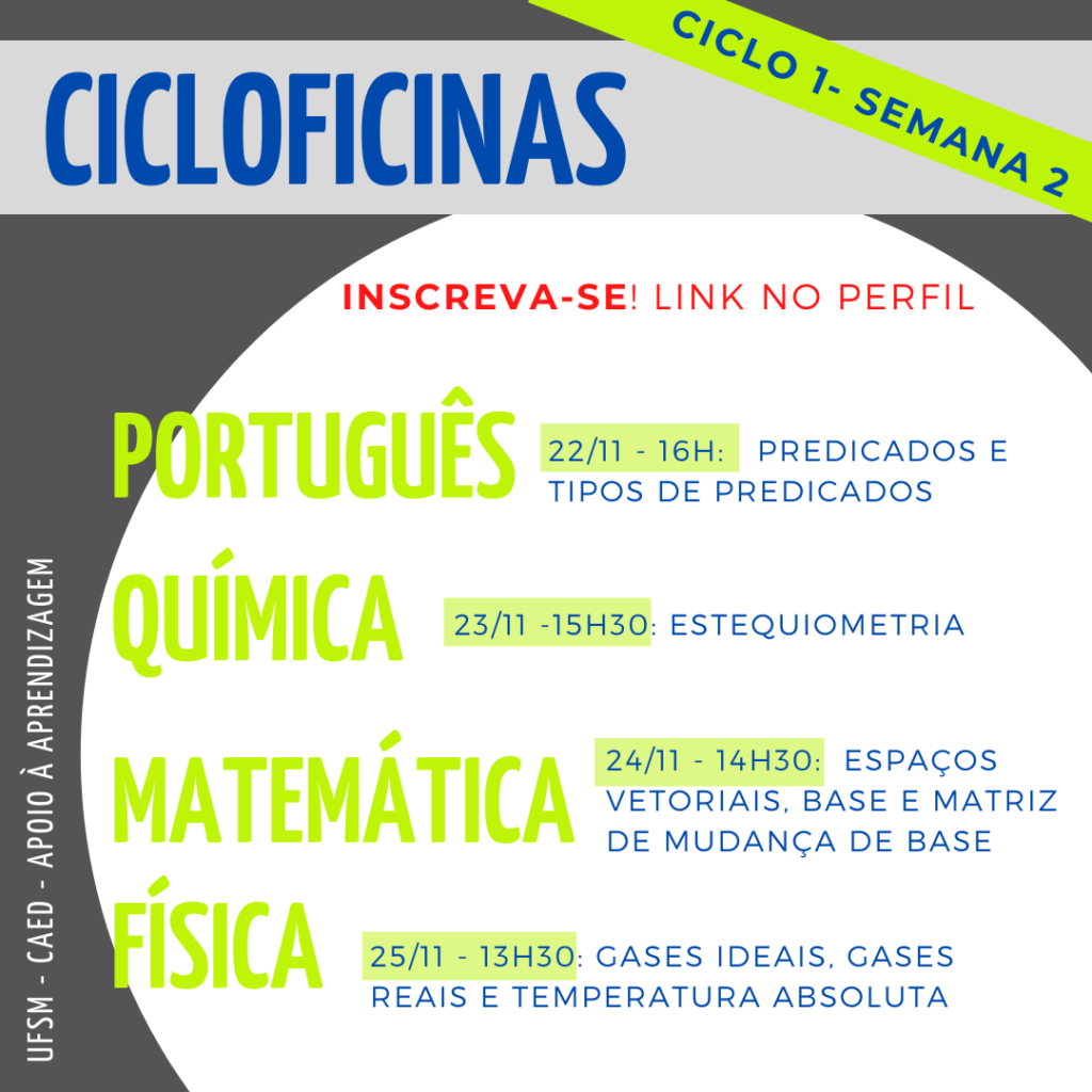 Imagem quadrada, o fundo é na cor cinza escuro. Na parte superior há um retângulo na cor cinza claro onde tem escrito em letras na cor azul o título “Cicloficinas” e acima deste, no canto superior direito, na diagonal, tem um retângulo na cor verde e dentro está escrito na cor azul “ciclo 1 - semana 2”. Logo abaixo, na cor vermelha, “Inscreva-se! Link no perfil”. No centro da imagem há um círculo na cor branca e dentro dele, em letras na cor verde, no lado esquerdo, em destaque, escrito simultaneamente um abaixo do outro “Português”, “Química”, “Matemática” e “Física”. Ao lado da primeira matéria, “português” está escrito na cor azul “22/11 - 16h: predicados e tipos de predicados”, abaixo, ao lado de “química” está escrito “23/11 - 15h30: estequiometria”, abaixo, ao lado de “matemática”, está escrito “24/11 - 14h30: espaços vetoriais, base e matriz de mudança de base”, no último tópico ao lado de “física”, está escrito “25/11 - 13h30: gases ideais, gases reais e temperatura absoluta”. Na lateral esquerda inferior da imagem, na vertical, em letras na cor branca há “UFSM - CAED - Apoio à aprendizagem”.