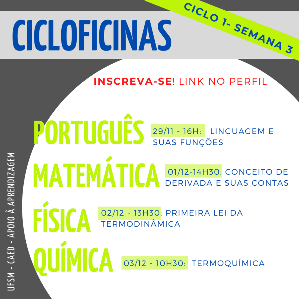 Imagem quadrada, o fundo é na cor cinza escuro. Na parte superior há um retângulo na cor cinza claro onde tem escrito em letras na cor azul o título “Cicloficinas” e acima deste, no canto superior direito, na diagonal, tem um retângulo na cor verde e dentro está escrito na cor azul “ciclo 1 - semana 3”. Logo abaixo, na cor vermelha, “Inscreva-se! Link no perfil”. No centro da imagem há um círculo na cor branca e dentro dele, em letras na cor verde, no lado esquerdo, em destaque, escrito simultaneamente um abaixo do outro “Português”, “Matemática”, “Física” e “Química”. Ao lado da primeira matéria, “português” está escrito na cor azul “29/11 - 16h: linguagem e suas funções”, abaixo, ao lado de “matemática” está escrito “01/12 - 14h30: conceito de derivada e suas contas”, abaixo, ao lado de “física”, está escrito “02/12 - 13h30: primeira lei da termodinâmica", ao lado do último tópico, “química”, está escrito “03/12 - 10h30: termoquímica”. Na lateral esquerda inferior da imagem, na vertical, em letras na cor branca há “UFSM - CAED - Apoio à aprendizagem”