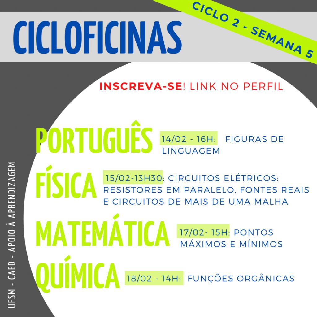 Imagem horizontal e colorida em formato quadrado. Possui fundo na cor cinza. Na parte superior, retângulo na cor cinza com o texto: “Cicloficinas”, na cor azul. À direita, na diagonal, retângulo em tamanho menor, na cor verde, com o texto: “ciclo 2 - semana 2”, na cor azul e em caixa alta. Abaixo, dentro de um círculo branco vazado para a parte direita da imagem, os textos: “Inscreva-se! Link no perfil”, na cor vermelha. Abaixo: “Português”, ao lado, dentro de um retângulo verde: “14/02 - 16h: Figuras de linguagem.” Abaixo: “Física”, ao lado, dentro de um retângulo verde: “15/02 - 13:30: Circuitos elétricos - Resistores em paralelo, fontes reais e circuitos de mais de uma malha.”. Abaixo: “Matemática”, ao lado, dentro de um retângulo verde: “17/02 - 15h: Pontos máximos e mínimos”. Abaixo: “Química”, ao lado, dentro de um retângulo verde: “18/02 - 14h: Funções orgânicas”. Na lateral da parte inferior esquerda, na vertical, o texto: “UFSM - CAED - Apoio à aprendizagem”, na cor branca. Os textos possuem formatação em caixa alta.