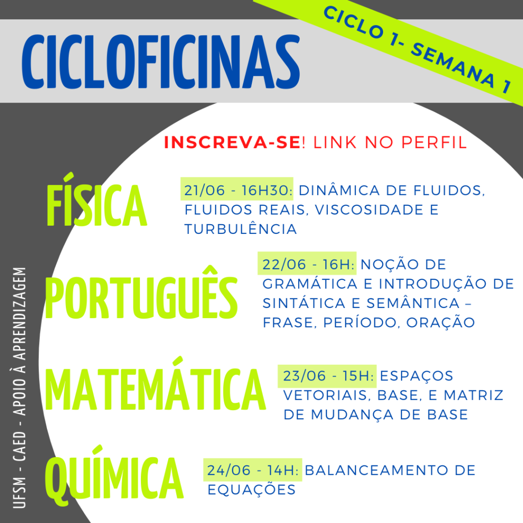 Descrição da imagem: Imagem quadrada, o fundo é na cor cinza escuro. Na parte superior há um retângulo na cor cinza claro onde tem escrito em letras na cor azul o título “Cicloficinas”. Em diagonal desse título também em letras na cor azul e grifado da cor verde tem “Ciclo 2 - Semana 1”. No centro da imagem há um círculo na cor branca e dentro dele, na parte superior, escrito em letras na cor vermelha há "Inscreva-se! Link no perfil.” Abaixo há as seguintes informações: “Física - 012/07 - 16h30: Dinâmica de fluidos, fluidos reais, viscosidade e turbulência. Português - 13/07 - 16h: Noção de gramática e introdução de sintática e semântica - Frase, período, oração. Matemática - 14/07 - 15h: Espaços vetoriais, base e matriz de mudança de base. Química - 16/07 - 16h: Balanceamento de equações.” Onde “Física, Português, Matemática e Química” estão escritos em letras na cor verde, e o restante das informações estão escritas em letras na cor azul, as datas e horários são grifadas da cor verde. Na lateral esquerda da imagem, em letras na cor branca na vertical, há “UFSM - CAED - Apoio à aprendizagem”.