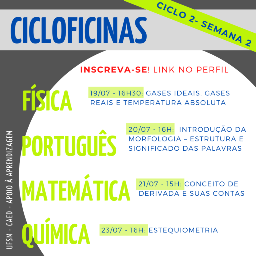 Descrição da imagem: Imagem quadrada, o fundo é na cor cinza escuro. Na parte superior há um retângulo na cor cinza claro onde tem escrito em letras na cor azul o título “Cicloficinas”. Em diagonal desse título também em letras na cor azul e grifado da cor verde tem “Ciclo 2 - Semana 2”. No centro da imagem há um círculo na cor branca e dentro dele, na parte superior, escrito em letras na cor vermelha há "Inscreva-se! Link no perfil.” Abaixo há as seguintes informações: “Física - 19/07 - 16h30: Gases ideais, gases reais e temperatura absoluta. Português - 20/07 - 16h: Introdução da morfologia - estrutura e significado das palavras. Matemática - 21/07 - 15h: Conceito de derivada e suas contas. Química - 23/07 - 16h: Estequiometria.” Onde “Física, Português, Matemática e Química” estão escritos em letras na cor verde, e o restante das informações estão escritas em letras na cor azul, as datas e horários são grifadas da cor verde. Na lateral esquerda da imagem, em letras na cor branca na vertical, há “UFSM - CAED - Apoio à aprendizagem”.
