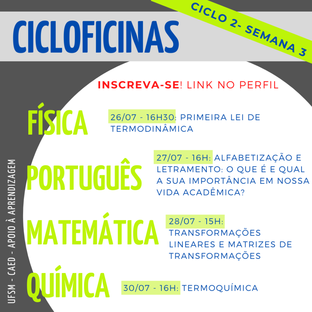 Descrição da imagem: Imagem quadrada, o fundo é na cor cinza escuro. Na parte superior há um retângulo na cor cinza claro onde tem escrito em letras na cor azul o título “Cicloficinas”. Em diagonal desse título também em letras na cor azul e grifado da cor verde tem “Ciclo 2 - Semana 3”. No centro da imagem há um círculo na cor branca e dentro dele, na parte superior, escrito em letras na cor vermelha há "Inscreva-se! Link no perfil.” Abaixo há as seguintes informações: “Física - 26/07 - 16h30: Primeira lei da termodinâmica. Português - 27/07 - 16h: Alfabetização e letramento: o que é e qual a sua importância em nossa vida acadêmica. Matemática - 28/07 - 15h: Transformações lineares e matrizes de transformações. Química - 30/07 - 16h: Termoquímica.” Onde “Física, Português, Matemática e Química” estão escritos em letras na cor verde, e o restante das informações estão escritas em letras na cor azul, as datas e horários são grifadas da cor verde. Na lateral esquerda da imagem, em letras na cor branca na vertical, há “UFSM - CAED - Apoio à aprendizagem”.