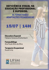 Descrição de imagem: Cartaz virtual para divulgação de evento. Em destaque: “Deficiência Visual na Educação Profissional e Superior:” em preto. Logo abaixo, “Alternativas e adaptações pedagógicas”, em azul. Abaixo, em letras grandes, “15/07 – 14h”. Na sequência, alinhado à esquerda, abaixo uma da outra, as informações: “Educadora Especial Fabiane Vanessa Breitenbach – Fonoaudióloga Ana Paula Silva da Silva – Terapeuta Ocupacional Suzel Lima” em preto. Na parte inferior, alinhado à esquerda, o brasão da UFSM, ao lado, “UFSM” e abaixo "Coordenadoria de Ações Educacionais''. A imagem é retangular, disposta verticalmente. Ao fundo, com uma leve transparência, a imagem de uma jovem mulher cega na rua com uma bengala branca. A jovem tem cabelos castanho claro compridos, está vestindo calça jeans e uma camisa listrada preta e branca. Uma margem retangular azul contorna o cartaz.