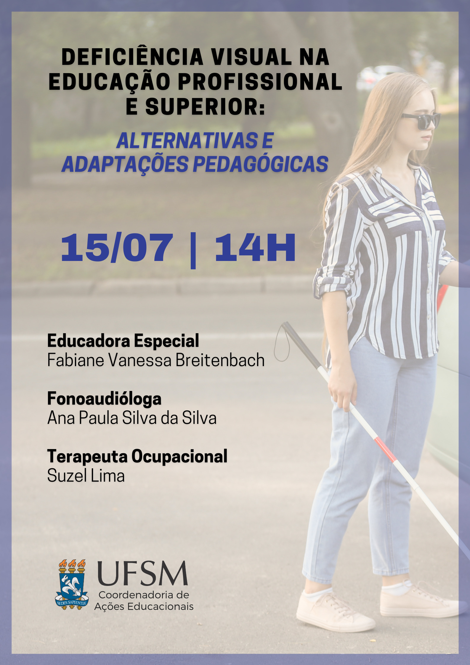 Descrição de imagem: Cartaz virtual para divulgação de evento. Em destaque: “Deficiência Visual na Educação Profissional e Superior:” em preto. Logo abaixo, “Alternativas e adaptações pedagógicas”, em azul. Abaixo, em letras grandes, “15/07 – 14h”. Na sequência, alinhado à esquerda, abaixo uma da outra, as informações: “Educadora Especial Fabiane Vanessa Breitenbach – Fonoaudióloga Ana Paula Silva da Silva – Terapeuta Ocupacional Suzel Lima” em preto. Na parte inferior, alinhado à esquerda, o brasão da UFSM, ao lado, “UFSM” e abaixo 