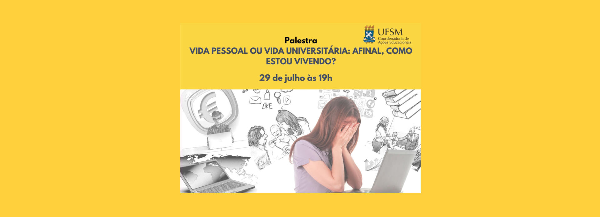 Descrição da imagem: cartaz de divulgação de palestra. Imagem em formato retangular disposta verticalmente com o fundo na cor amarela. Na parte superior, alinhado à direita, encontra-se o brasão da UFSM, ao lado, “UFSM” e abaixo “Coordenadoria de Ações Educacionais”. Na parte superior esquerda, está escrito na cor azul escuro o título “Palestra Vida pessoal ou vida universitária: afinal, como estou vivendo?”, seguido de, “Palestrante Psicóloga Ana Carolina Bragança”. Logo abaixo, temos um bloco retangular de fundo branco com alguns desenhos neste fundo, dentre eles: livros empilhados, notebook, celular, um casal com um bebê no colo da mulher, símbolos de redes sociais como twitter, whatsapp, instagram e facebook e uma mulher em pé aparentemente em uma mesa de reunião. No canto direito deste bloco encontra-se uma mulher branca, vestindo uma camiseta de cor lilás, de cabelos castanhos e o rosto inclinado para baixo com suas mãos na sua face e os cotovelos apoiados em um notebook aberto, à sua frente. Abaixo, de volta ao fundo amarelo, está escrito de forma centralizada “29 de julho às 19h”, seguido de “Inscrições até dia 28/07 pela página da CAED” e finalizando com “Evento via Google Meet”. Ao lado direito, um ícone de balão verde com uma câmera branca dentro.