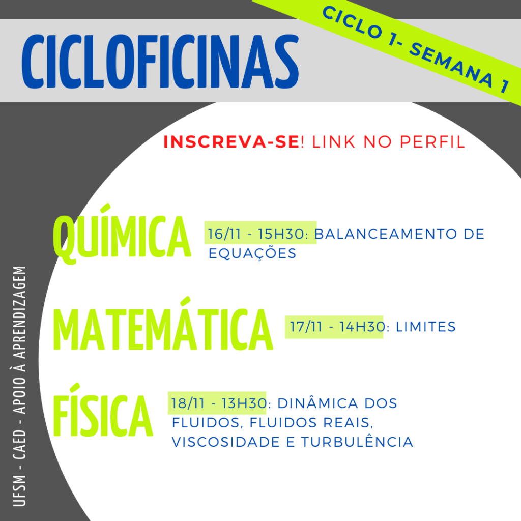 Descrição da imagem: Imagem quadrada, o fundo é na cor cinza escuro. Na parte superior há um retângulo na cor cinza claro onde tem escrito em letras na cor azul o título “Cicloficinas” e acima deste, no canto superior direito, na diagonal, tem um retângulo na cor verde e dentro está escrito na cor azul “ciclo 1 - semana 1”. Logo abaixo, na cor vermelha, “Inscreva-se! Link no perfil”. No centro da imagem há um círculo na cor branca e dentro dele, em letras na cor verde, no lado esquerdo, em destaque, escrito simultaneamente um abaixo do outro “Química”, “Matemática” e “Física”. Ao lado da primeira matéria, “química” está escrito na cor azul “16/11 - 15h30: balanceamento de equações”, abaixo, ao lado de “matemática” está escrito “17/11 - 14h30: limites”, abaixo, no último tópico “física”, está escrito “18/11 - 13h30: dinâmica dos fluidos, fluidos reais, viscosidade e turbulência. Na lateral esquerda inferior da imagem, na vertical, em letras na cor branca há “UFSM - CAED - Apoio à aprendizagem”.