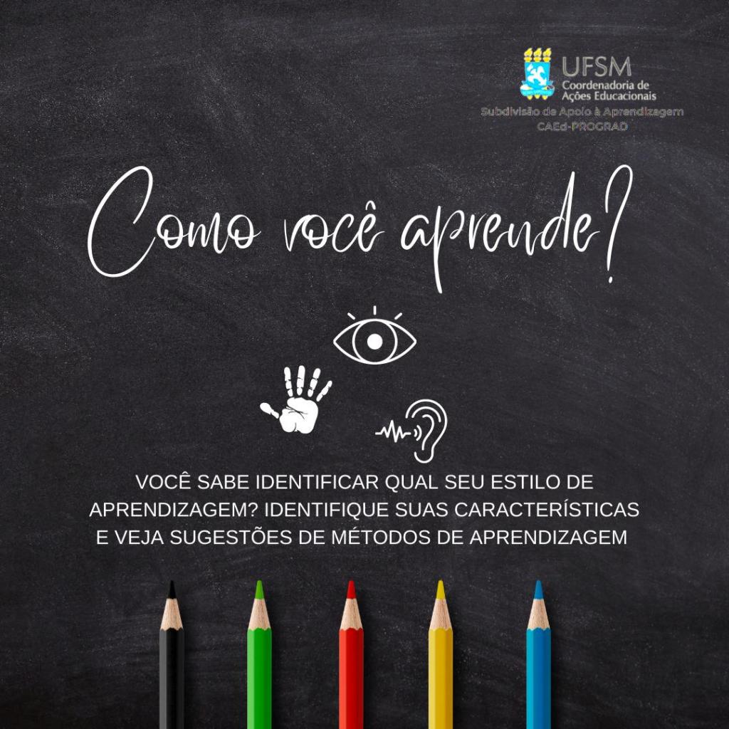 Descrição da imagem: Cartaz em formato quadrado, fundo preto representando um quadro de sala de aula. No canto superior direito está o logo da CAEd, composto pelo brasão da UFSM e, à direita do brasão, “UFSM”, seguido de “Coordenadoria de Ações Educacionais”, ambos escritos na cor branca. Abaixo do logo, um abaixo do outro, na cor branca, consta “Subdivisão de Apoio à Aprendizagem”; “CAEd-PROGRAD”. Centralizado no cartaz e escrito na cor branca “Como você aprende?”. Abaixo estão: o desenho de um olho aberto; uma mão aberta; e uma orelha com o símbolo de frequência à sua esquerda. Abaixo consta, escrito na cor branca: “Você sabe identificar qual seu estilo de aprendizagem? Identifique suas características e veja sugestões de métodos de aprendizagem”. Na sequência estão cinco lápis na vertical, um ao lado do outro, respectivamente nas cores: preto, verde, vermelho, amarelo e azul-claro.
