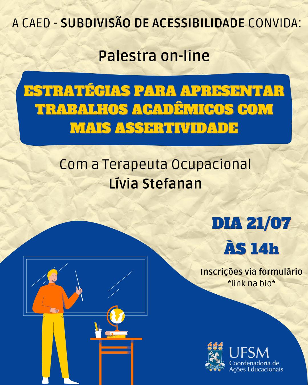 Cartaz de divulgação de palestra on-line em formato retangular, disposto verticalmente. Centralizado superiormente “A CAEd - Subdivisão de Acessibilidade convida:” abaixo “Palestra online”. A seguir, dentro de um retângulo irregular azul escuro, “Estratégias para apresentar trabalhos acadêmicos com mais assertividade” em amarelo e caixa alta. A seguir, em preto “Com a Terapeuta Ocupacional Lívia Stefanan”. À direita, em azul escuro “21/07 às 14h”, abaixo, “inscrições via formulário” e “link na bio” em preto. À esquerda, a ilustração de um homem de calça amarela e blusa laranja, segura um ponteiro na mão esquerda, apontando para a lousa atrás dele. À sua esquerda, uma mesa com um globo e alguns livros. No canto inferior direito, o brasão da Universidade Federal de Santa Maria e “UFSM” à direita, abaixo “Coordenadoria de Ações Educacionais”. O fundo do cartaz representa uma folha de papel bege amassada.