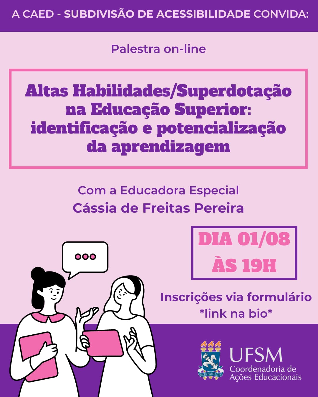 Cartaz de divulgação de palestra on-line em formato retangular, disposto verticalmente e com fundo rosa claro. Centralizada superiormente, uma barra roxa com o título em rosa claro “A CAEd - Subdivisão de Acessibilidade convida:” abaixo “Palestra online” em roxo. A seguir, centralizado dentro de uma borda retangular rosa, “Altas Habilidades/Superdotação na Educação Superior: identificação e potencialização da aprendizagem” em roxo. A seguir, em roxo “Com a Educadora Especial Cássia de Freitas Pereira”. À direita, uma borda retangular roxa, “DIA 01/08 às 19h” em rosa e abaixo, “inscrições via formulário” e “link na bio” em roxo. À esquerda, a ilustração de duas mulheres conversando. Na parte inferior do cartaz e atrás da ilustração, uma faixa na cor roxa. No canto inferior direito, o brasão da Universidade Federal de Santa Maria e “UFSM” à direita, abaixo “Coordenadoria de Ações Educacionais”.
