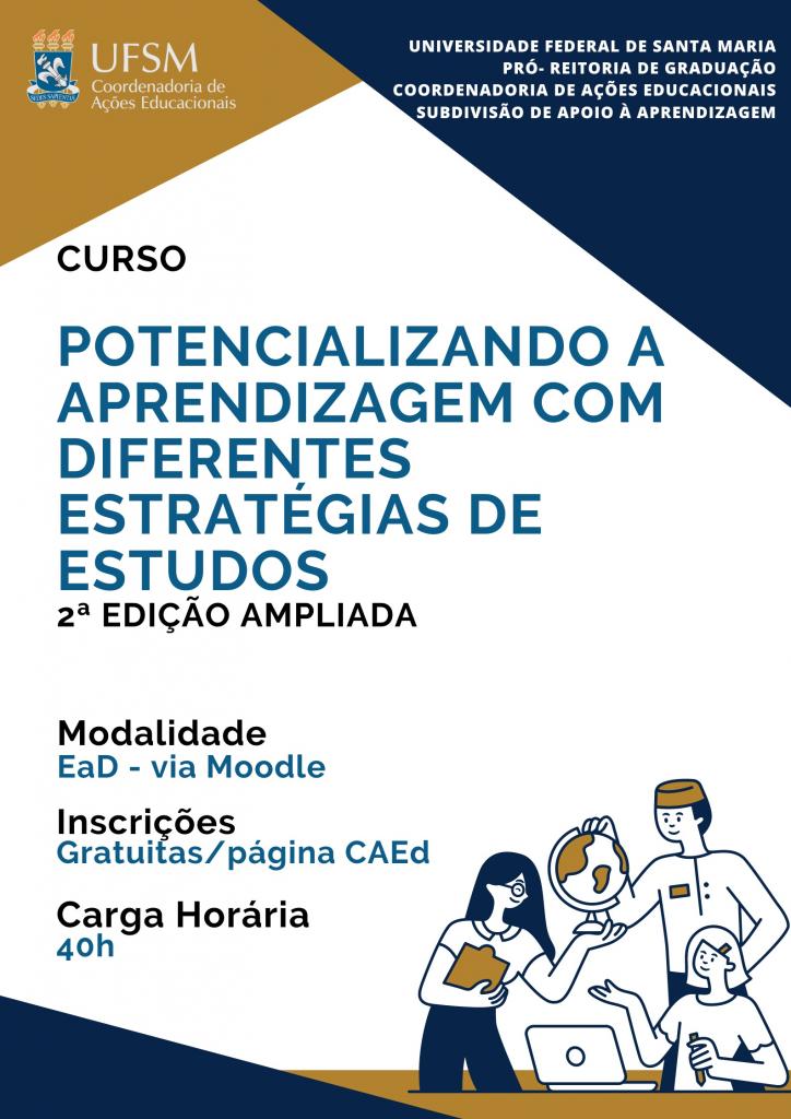 Descrição da imagem: Imagem vertical e colorida em formato retangular. Alinhado à esquerda, o texto: “Curso”, em em letras maiúsculas  e na cor preta. Abaixo: “Potencializando a aprendizagem com diferentes estratégias de estudos”, em letras maiúsculas e na cor azul. Abaixo: “Modalidade”, na cor preta. “Ead - Via Moodle”, na cor azul. Abaixo: “Inscrições”, na cor preta. “Gratuitas/ página CAEd”, na cor azul. Abaixo: “Carga horária”, na cor preta. “20h”, na cor azul. Na parte inferior direita, ilustração de três mulheres em volta de uma mesa de estudos de cor amarela. Duas estão sentadas e uma está em pé. Apontam e olham para uma lâmpada acima delas. Uma delas segura um livro com a mãe esquerda. Na parte superior esquerda, o brasão da UFSM e a logo da CAED, sobre fundo amarelo. À direita, o texto” Universidade Federal de Santa Maria, Pró-Reitoria de Graduação, Coordenadoria de Ações Educacionais, Subdivisão de Apoio à Aprendizagem”, na cor branca. A imagem possui fundo branco com triângulos azuis nas diagonais na parte superior direita e inferior esquerda.