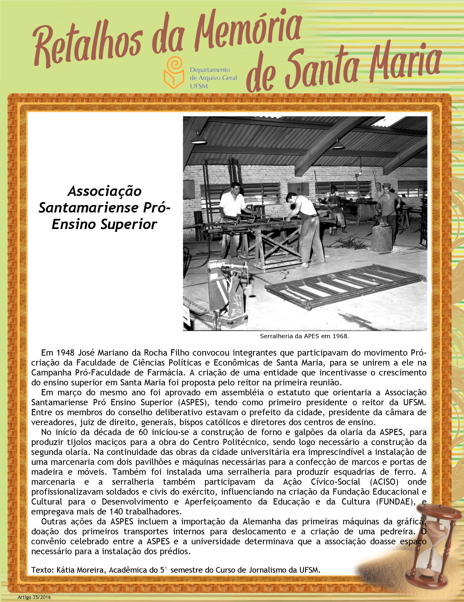 Audiodescrição do pôster: Pôster em formato retrato e fundo verde claro. Na lateral direita, linhas horizontais em tons amarelo, marrom e verde com detalhes de folhagens em marrom. No topo, em diagonal ascendente, em letras garrafais na cor marrom, alinhadas à esquerda, Retalhos da Memória e, abaixo, alinhado à direita, de Santa Maria. Abaixo a marca do Departamento de Arquivo Geral da UFSM. Ao centro, na maior parte do pôster, um retângulo de fundo branco com borda laranja e moldura texturizada na cor caramelo. Na metade superior do retângulo, à direita, uma foto legendada e à esquerda, o título do texto. Abaixo deles, o texto. Na parte inferior Arquivo Geral da UFSM. Ao centro, na maior parte do pôster, um retângulo de fundo branco com borda, os créditos. Sobrepostos ao canto inferior direito do pôster, um punhado de areia e uma ampulheta de madeira inclinada à direita, com a parte superior quase cheia. No rodapé, o número do artigo e o ano. Audiodescrição da imagem: Fotografia quadrada, em preto e branco, de quatro homens dentro de um galpão amplo com esquadrias, bancadas, equipamentos e vergalhões. Na parte superior, o telhado escuro preso às paredes claras, com vigas metálicas em forma de arcos. Distribuídos na parte central, os homens em pé, de cabelos curtos e escuros, calças jeans desbotadas, com exceção de um, e chinelos de dedos. À esquerda, na parte mais iluminada da foto, dois deles manuseiam uma esquadria retangular de metal escuro deitada sobre dois cavaletes de madeira. A esquadria possui três retângulos verticais, articulados, dispostos lado a lado, fixados da esquerda ao centro. O primeiro homem está de frente, atrás da esquadria. É moreno e usa camisa branca de mangas curtas. Segura os retângulos articulados quase na vertical, sorri e olha para a direita, em direção ao outro homem, que está de costas, inclinado à esquerda, no lado oposto da bancada. Ele tem a pele clara e veste regata branca e avental escuro sobre a roupa. Segura e olha uma serra paralelamente à borda da esquadria. No chão, logo no final da bancada, um amontoado de vergalhões com uma dobra em forma de gancho numa das extremidades. Ao lado, outro homem, de frente, atrás de uma bigorna apoiada sobre um pedaço de tronco grosso. Ele é moreno, usa chapéu escuro com abas viradas para cima, camiseta de manga curta e calças escuras. Em uma das mãos segura uma marreta e com a outra sustenta um vergalhão preso à bigorna. Atrás dos vergalhões, ao fundo e à direita de outra bancada, um homem negro, de frente, com camiseta branca, calça com a barra dobrada até o joelho e um avental escuro, manuseia outro equipamento. À direita, um móvel de madeira quadrado, um cavalete e uma esquadria preta em pé. No piso, à esquerda, uma balança mecânica, escrito na lateral, em branco, 570 kg. Ao centro, quatro esquadrias iguais, empilhadas, com sete retângulos verticais articulados, lado a lado. Ao fundo, paredes de tijolo aparente com três grandes janelas basculantes e dois armários de madeira.