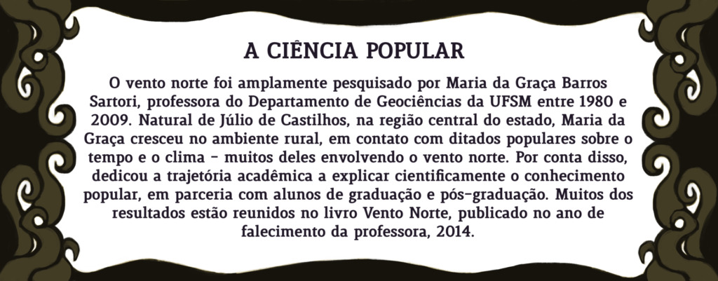 Ilustração com o seguinte texto: O vento norte foi amplamente pesquisado por Maria da Graça Barros Sartori, professora do Departamento de Geociências da UFSM entre 1980 e 2008. Natural de Júlio de Castilhos, na região central do estado, Maria da Graça cresceu no ambiente rural, em contato com ditados populares sobre o tempo e o clima - muitos deles envolvendo o vento norte. Por conta disso, dedicou a trajetória acadêmica a explicar cientificamente o conhecimento popular, em parceria com alunos de graduação e pós-graduação. Muitos dos resultados estão reunidos no livro Vento Norte, publicado no ano de falecimento da professora, 2014.