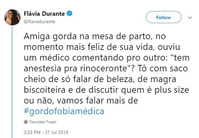 Print de tweet. No canto superior esquerdo, fotografia de perfil em círculo. A mulher tem pele branca, rosto redondo, olhos e cabelos escuros. Ao lado, o nome da usuária e o ahoba: "Flávia Durante, @flaviadurante". Ao lado do nome, selo de verificação azul. No canto superior direito, o botão 'Follow', com escrita e moldura em azul e fundo branco. O texto do tweet está em preto e dividido em oito linhas: "Amiga gorda na merda de parto, no momento mais feliz de sua vida, ouviu um médico comentando pro outro: "tem anestesia pra rinoceronte?" Tô com saco cheio de só falar de beleza, de magra biscoiteira e de discutir quem é plus dizer ou não, vamos falar mais de #gordofobiamédica". A hashtag está em azul. Abaixo, as seguintes informações: "Translate tweet"; "2:23PM - 27 Jul 2018". O fundo é branco.