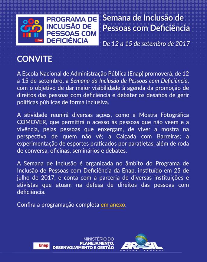 #EnapAcess&iacute;vel &ndash; Texto acess&iacute;vel do convite da Semana de Inclus&atilde;o de Pessoas com Defici&ecirc;ncia. Logomarca do Programa de Inclus&atilde;o de Pessoas com Defici&ecirc;ncia. A Escola Nacional de Administra&ccedil;&atilde;o P&uacute;blica (Enap) promover&aacute;, de 12 a 15 de setembro, a Semana de Inclus&atilde;o de Pessoas com Defici&ecirc;ncia, com o objetivo de dar maior visibilidade &agrave; agenda da promo&ccedil;&atilde;o de direitos das pessoas com defici&ecirc;ncia e debater os desafios de gerir pol&iacute;ticas p&uacute;blicas de forma inclusiva. A atividade reunir&aacute; diversas a&ccedil;&otilde;es, como a Mostra Fotogr&aacute;fica COMOVER, que permitir&aacute; o acesso &agrave;s pessoas que n&atilde;o veem e a viv&ecirc;ncia, pelas pessoas que enxergam, de viver a mostra na perspectiva de quem n&atilde;o v&ecirc;; a Cal&ccedil;ada com Barreiras; a experimenta&ccedil;&atilde;o de esportes praticados por paratletas, al&eacute;m de roda de conversa, oficinas, semin&aacute;rios e debates. A Semana de Inclus&atilde;o &eacute; organizada no &acirc;mbito do Programa de Inclus&atilde;o de Pessoas com Defici&ecirc;ncia da Enap, institu&iacute;do em 25 de julho de 2017, e conta com a parceria de diversas institui&ccedil;&otilde;es e ativistas que atuam na defesa de direitos das pessoas com defici&ecirc;ncia. Confira a programa&ccedil;&atilde;o completa em anexo. Logomarcas da Enap, do Minist&eacute;rio do Planejamento, Desenvolvimento e Gest&atilde;o (MP) e do Governo Federal.