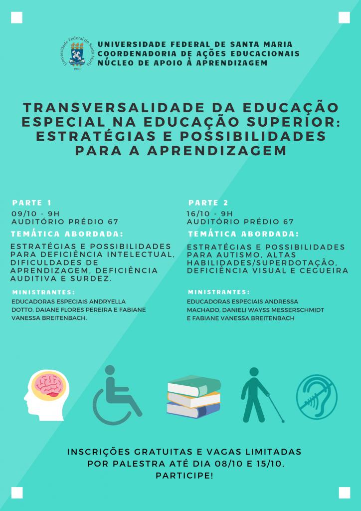 Curso “Transversalidade da Educação Especial na Educação Superior: estratégias e possibilidades para a aprendizagem". Estratégias e possibilidades para Deficiência Intelectual, Dificuldade de Aprendizagem e Deficiência Auditiva e Surdez - 09/10/2019, das 9h às 12h. Estratégias e possibilidades para Autismo, Altas Habilidades/Superdotação, Deficiência Visual e Cegueira - 16/10/2019, das 9h às 12h. Local: Auditório do prédio 67 da UFSM.