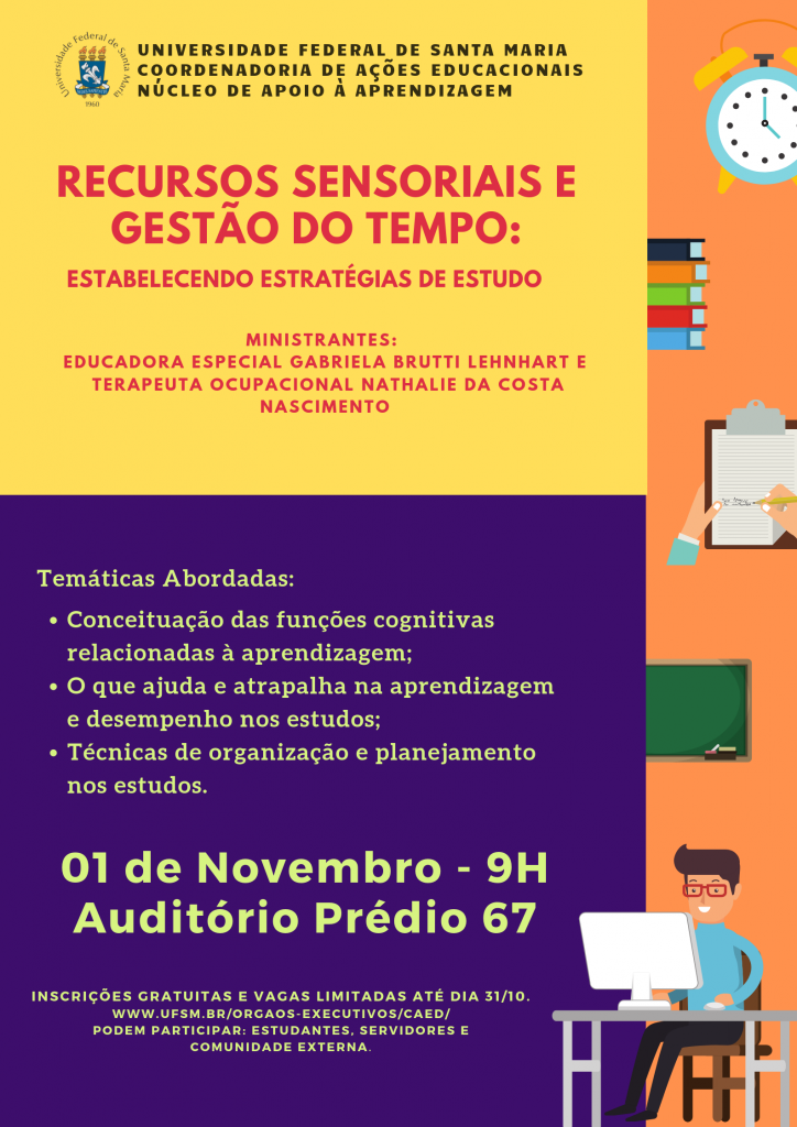 O Núcleo de Apoio à Aprendizagem da Coordenadoria de Ações Educacionais divulga a abertura das inscrições para o Curso “Recursos sensoriais e gestão do tempo: estabelecendo estratégias de estudos". O Curso, que será ministrado pela Educadora Especial Gabriela Brutti Lehnhart e pela Terapeuta Ocupacional Nathalie da Costa Nascimento, acontecerá no dia 1 de novembro de 2019, das 9h às 12h. Local: Auditório do prédio 67 da UFSM. Inscrições gratuitas e limitadas até 31/10/2019