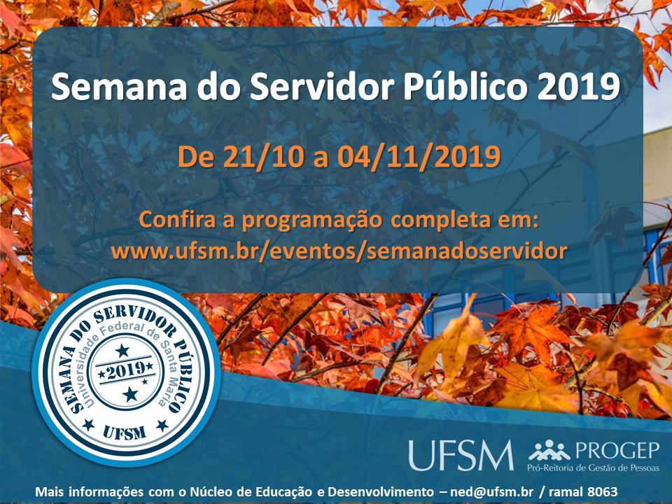 Descrição da imagem: imagem horizontal e colorida, fundo de galhos com folhas avermelhadas e visível na direita, pequena parte de um prédio amarelo com janelas, e céu azul. Centralizado da parte superior até um pouco a baixo do meio da imagem, um retângulo horizontal azul com as bordas arredondadas, onde é possível ver o fundo da imagem, tendo em letras brancas "Semana do Servidor Público 2019", abaixo em letras na cor laranja "De 21/10 a 04/11/2019", "Confira a programação completa em: www.ufsm.br/eventos/semanadoservidor". Na parte inferior da imagem, duas barras azuis levemente curva, a barra superior é fina em azul mais claro, a segunda é mais larga e escura, sendo elas mais largas na extremidade da esquerda e se estreitando até a extremidade direita. No lado esquerdo sobre essa barra, um círculo de fundo branco. No centro do círculo, levemente na diagonal em azul escuro "2019" contendo uma estrela em cada extremidade da data. Na parte superior da data, uma linha e acima uma estrela, abaixo da data, outra linha e abaixo da linha, outra estrela com uma estrela menor ao lado. Em volta, duas linhas circulares e finas. Circundando próximo as linhas em letra cinza, a frase "Universidade Federal de Santa Maria", acima dessa frase, em letra azul escuro "Semana do Servidor Público" e "UFSM", separados com uma estrela azul escuro. Acima da frase e próximo a borda do círculo branco, três linhas em diferentes espessuras e tons de azul. Na direita da barra azul, em letras cinza claro "UFSM" ao lado logo da PROGEP. Abaixo, em letras brancas "Mais informações com o Núcleo de Educação e Desenvolvimento - ned@ufsm.br / ramal 8063".